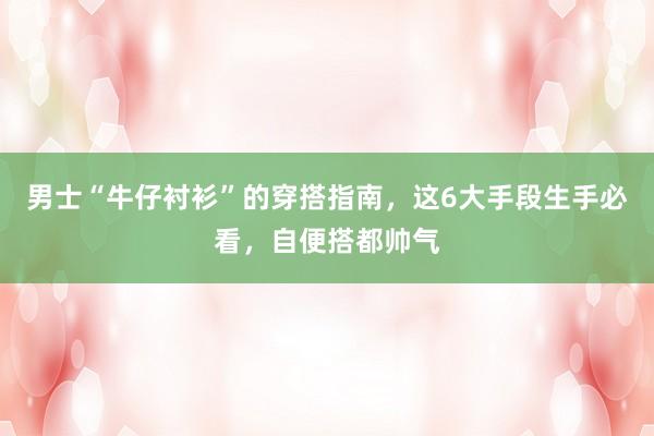 男士“牛仔衬衫”的穿搭指南，这6大手段生手必看，自便搭都帅气